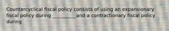 Countercyclical fiscal policy consists of using an expansionary fiscal policy during __________and a contractionary fiscal policy during