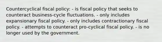 Countercyclical fiscal policy: - is fiscal policy that seeks to counteract business-cycle fluctuations. - only includes expansionary fiscal policy. - only includes contractionary fiscal policy. - attempts to counteract pro-cyclical fiscal policy. - is no longer used by the government.