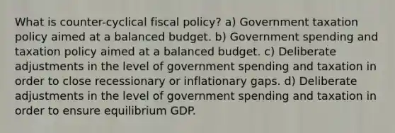 What is counter-cyclical fiscal policy? a) Government taxation policy aimed at a balanced budget. b) Government spending and taxation policy aimed at a balanced budget. c) Deliberate adjustments in the level of government spending and taxation in order to close recessionary or inflationary gaps. d) Deliberate adjustments in the level of government spending and taxation in order to ensure equilibrium GDP.