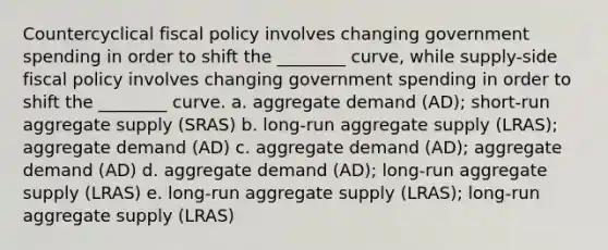 Countercyclical fiscal policy involves changing government spending in order to shift the ________ curve, while supply-side fiscal policy involves changing government spending in order to shift the ________ curve. a. aggregate demand (AD); short-run aggregate supply (SRAS) b. long-run aggregate supply (LRAS); aggregate demand (AD) c. aggregate demand (AD); aggregate demand (AD) d. aggregate demand (AD); long-run aggregate supply (LRAS) e. long-run aggregate supply (LRAS); long-run aggregate supply (LRAS)