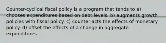 Counter-cyclical fiscal policy is a program that tends to a) chooses expenditures based on debt levels. b) augments growth policies with fiscal policy. c) counter-acts the effects of monetary policy. d) offset the effects of a change in aggregate expenditures.