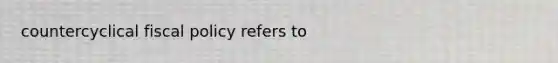 countercyclical fiscal policy refers to