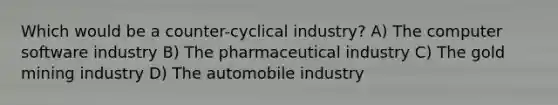 Which would be a counter-cyclical industry? A) The computer software industry B) The pharmaceutical industry C) The gold mining industry D) The automobile industry