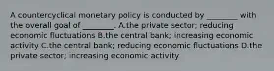 A countercyclical monetary policy is conducted by ________ with the overall goal of ________. A.the private sector; reducing economic fluctuations B.the central bank; increasing economic activity C.the central bank; reducing economic fluctuations D.the private sector; increasing economic activity