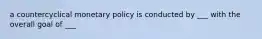 a countercyclical monetary policy is conducted by ___ with the overall goal of ___