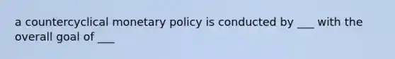 a countercyclical monetary policy is conducted by ___ with the overall goal of ___