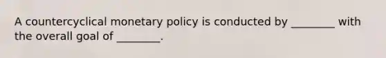 A countercyclical monetary policy is conducted by ________ with the overall goal of ________.