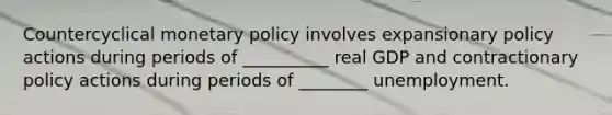 Countercyclical monetary policy involves expansionary policy actions during periods of __________ real GDP and contractionary policy actions during periods of ________ unemployment.