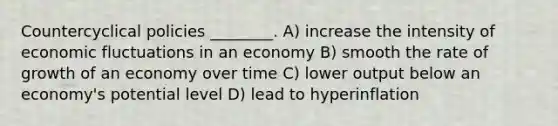 Countercyclical policies ________. A) increase the intensity of economic fluctuations in an economy B) smooth the rate of growth of an economy over time C) lower output below an economy's potential level D) lead to hyperinflation