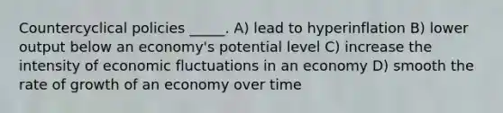 Countercyclical policies _____. A) lead to hyperinflation B) lower output below an economy's potential level C) increase the intensity of economic fluctuations in an economy D) smooth the rate of growth of an economy over time