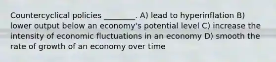 Countercyclical policies ________. A) lead to hyperinflation B) lower output below an economy's potential level C) increase the intensity of economic fluctuations in an economy D) smooth the rate of growth of an economy over time