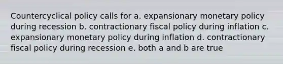 Countercyclical policy calls for a. expansionary monetary policy during recession b. contractionary fiscal policy during inflation c. expansionary monetary policy during inflation d. contractionary fiscal policy during recession e. both a and b are true