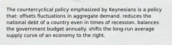 The countercyclical policy emphasized by Keynesians is a policy that: offsets fluctuations in aggregate demand. reduces the national debt of a country even in times of recession. balances the government budget annually. shifts the long-run average supply curve of an economy to the right.