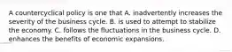 A countercyclical policy is one that A. inadvertently increases the severity of the business cycle. B. is used to attempt to stabilize the economy. C. follows the fluctuations in the business cycle. D. enhances the benefits of economic expansions.