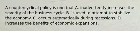 A countercyclical policy is one that A. inadvertently increases the severity of the business cycle. B. is used to attempt to stabilize the economy. C. occurs automatically during recessions. D. increases the benefits of economic expansions.