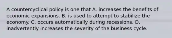 A countercyclical policy is one that A. increases the benefits of economic expansions. B. is used to attempt to stabilize the economy. C. occurs automatically during recessions. D. inadvertently increases the severity of the business cycle.