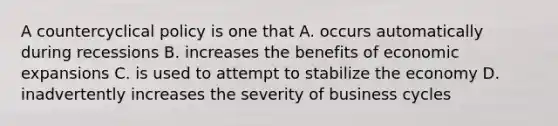 A countercyclical policy is one that A. occurs automatically during recessions B. increases the benefits of economic expansions C. is used to attempt to stabilize the economy D. inadvertently increases the severity of business cycles