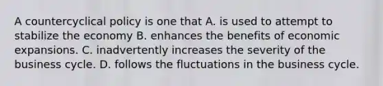 A countercyclical policy is one that A. is used to attempt to stabilize the economy B. enhances the benefits of economic expansions. C. inadvertently increases the severity of the business cycle. D. follows the fluctuations in the business cycle.