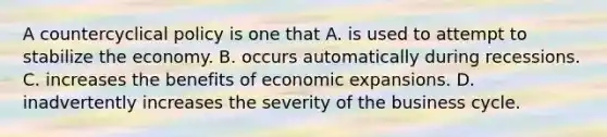 A countercyclical policy is one that A. is used to attempt to stabilize the economy. B. occurs automatically during recessions. C. increases the benefits of economic expansions. D. inadvertently increases the severity of the business cycle.