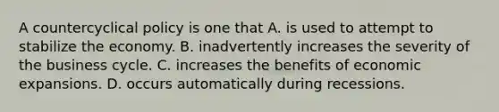 A countercyclical policy is one that A. is used to attempt to stabilize the economy. B. inadvertently increases the severity of the business cycle. C. increases the benefits of economic expansions. D. occurs automatically during recessions.