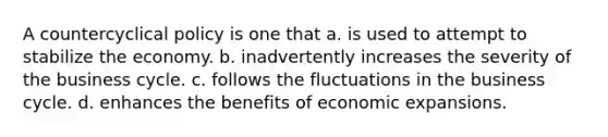 A countercyclical policy is one that a. is used to attempt to stabilize the economy. b. inadvertently increases the severity of the business cycle. c. follows the fluctuations in the business cycle. d. enhances the benefits of economic expansions.