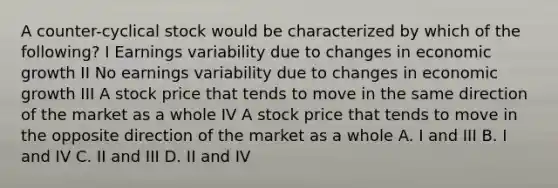 A counter-cyclical stock would be characterized by which of the following? I Earnings variability due to changes in economic growth II No earnings variability due to changes in economic growth III A stock price that tends to move in the same direction of the market as a whole IV A stock price that tends to move in the opposite direction of the market as a whole A. I and III B. I and IV C. II and III D. II and IV