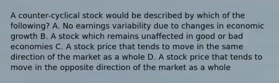 A counter-cyclical stock would be described by which of the following? A. No earnings variability due to changes in economic growth B. A stock which remains unaffected in good or bad economies C. A stock price that tends to move in the same direction of the market as a whole D. A stock price that tends to move in the opposite direction of the market as a whole