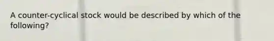 A counter-cyclical stock would be described by which of the following?