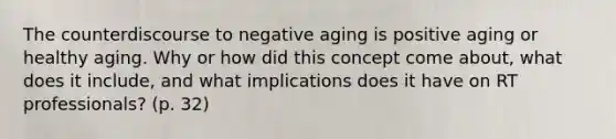 The counterdiscourse to negative aging is positive aging or healthy aging. Why or how did this concept come about, what does it include, and what implications does it have on RT professionals? (p. 32)