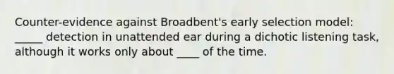 Counter-evidence against Broadbent's early selection model: _____ detection in unattended ear during a dichotic listening task, although it works only about ____ of the time.