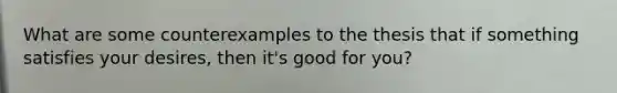 What are some counterexamples to the thesis that if something satisfies your desires, then it's good for you?