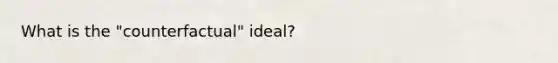 What is the "counterfactual" ideal?