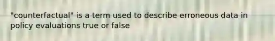 "counterfactual" is a term used to describe erroneous data in policy evaluations true or false