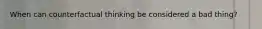 When can counterfactual thinking be considered a bad thing?