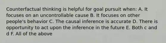 Counterfactual thinking is helpful for goal pursuit when: A. It focuses on an uncontrollable cause B. It focuses on other people's behavior C. The causal inference is accurate D. There is opportunity to act upon the inference in the future E. Both c and d F. All of the above