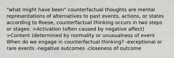 "what might have been" counterfactual thoughts are mental representations of alternatives to past events, actions, or states according to Roese, counterfactual thinking occurs in two steps or stages: >Activation (often caused by negative affect) >Content (determined by normality or unusualness of event When do we engage in counterfactual thinking? -exceptional or rare events -negative outcomes -closeness of outcome