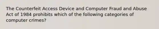 The Counterfeit Access Device and Computer Fraud and Abuse Act of 1984 prohibits which of the following categories of computer crimes?