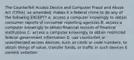 The Counterfeit Access Device and Computer Fraud and Abuse Act​ (CFAA), as​ amended, makes it a federal crime to do any of the following​ EXCEPT? A. access a computer knowingly to obtain consumer reports of consumer reporting agencies B. access a computer knowingly to obtain financial records of financial institutions C. access a computer knowingly to obtain restricted federal government information D. use counterfeit or unauthorized access​ devices, such as cards or code​ numbers, to obtain things of​ value, transfer​ funds, or traffic in such devices E. commit extortion