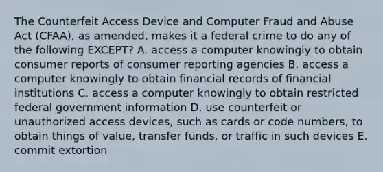 The Counterfeit Access Device and Computer Fraud and Abuse Act​ (CFAA), as​ amended, makes it a federal crime to do any of the following​ EXCEPT? A. access a computer knowingly to obtain consumer reports of consumer reporting agencies B. access a computer knowingly to obtain financial records of financial institutions C. access a computer knowingly to obtain restricted federal government information D. use counterfeit or unauthorized access​ devices, such as cards or code​ numbers, to obtain things of​ value, transfer​ funds, or traffic in such devices E. commit extortion