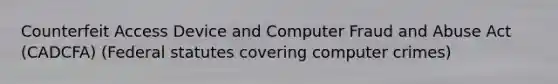 Counterfeit Access Device and Computer Fraud and Abuse Act (CADCFA) (Federal statutes covering computer crimes)