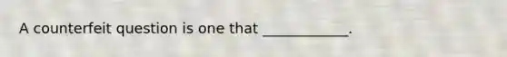 A counterfeit question is one that ____________.