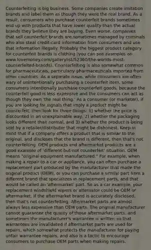 Counterfeiting is big business. Some companies create imitation brands and label them as though they were the real brand. As a result, consumers who purchase counterfeit brands sometimes end up with products that have lower quality than the actual brands they believe they are buying. Even worse, companies that sell counterfeit brands are sometimes managed by criminals who also steal credit-card information from consumers and use that information illegally. Probably the biggest product category for counterfeit brands is clothing (you can see examples on www.lovemoney.com/gallerylist/52360/the-worlds-most-counterfeited-brands). Counterfeiting is also somewhat common for pharmaceuticals, particularly pharmaceuticals imported from other countries. As a separate issue, while consumers are often wary of unintentionally purchasing a counterfeit item, some consumers intentionally purchase counterfeit goods, because the counterfeit good is less expensive and the consumers can act as though they own 'the real thing.' As a consumer (or marketer), if you are looking for signals that imply a product might be counterfeit, then look for three things: 1) whether the price is discounted in an unexplainable way, 2) whether the packaging looks different than normal, and 3) whether the product is being sold by a retailer/distributor that might be dishonest. Keep in mind that if a company offers a product that is similar to the original, and discloses that the brand is different, then that's not counterfeiting. OEM products and aftermarket products are a good example of 'different-but-not counterfeit' situation. OEM means "original equipment manufactured." For example, when making a repair to a car or appliance, you can often purchase a replacement part produced by the manufacturer that made the original product (OEM), or you can purchase a similar part from a different brand that specializes in replacement parts, and that would be called an 'aftermarket' part. So as a car example, your replacement windshield wipers or alternator could be OEM or aftermarket. If the aftermarket brand is accurately disclosed, then that's not counterfeiting. Aftermarket parts are almost always less expensive than OEM parts. The original manufacturer cannot guarantee the quality of those aftermarket parts, and sometimes the manufacturer's warrantee is written so that warrantees are invalidated if aftermarket parts are used for repairs, which somewhat protects the manufacturer for paying unfair warrantee repairs, and also is a tactic to encourage consumers to purchase OEM parts when making repairs.