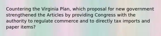 Countering the Virginia Plan, which proposal for new government strengthened the Articles by providing Congress with the authority to regulate commerce and to directly tax imports and paper items?