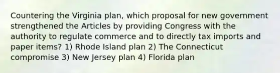 Countering the Virginia plan, which proposal for new government strengthened the Articles by providing Congress with the authority to regulate commerce and to directly tax imports and paper items? 1) Rhode Island plan 2) The Connecticut compromise 3) New Jersey plan 4) Florida plan