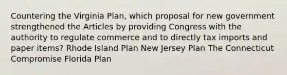 Countering the Virginia Plan, which proposal for new government strengthened the Articles by providing Congress with the authority to regulate commerce and to directly tax imports and paper items? Rhode Island Plan New Jersey Plan The Connecticut Compromise Florida Plan