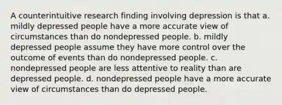 A counterintuitive research finding involving depression is that a. mildly depressed people have a more accurate view of circumstances than do nondepressed people. b. mildly depressed people assume they have more control over the outcome of events than do nondepressed people. c. nondepressed people are less attentive to reality than are depressed people. d. nondepressed people have a more accurate view of circumstances than do depressed people.