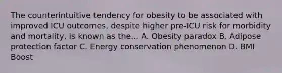 The counterintuitive tendency for obesity to be associated with improved ICU outcomes, despite higher pre-ICU risk for morbidity and mortality, is known as the... A. Obesity paradox B. Adipose protection factor C. Energy conservation phenomenon D. BMI Boost