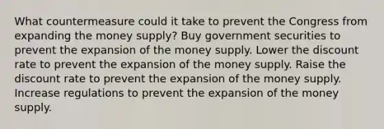 What countermeasure could it take to prevent the Congress from expanding the money​ supply? Buy government securities to prevent the expansion of the money supply. Lower the discount rate to prevent the expansion of the money supply. Raise the discount rate to prevent the expansion of the money supply. Increase regulations to prevent the expansion of the money supply.