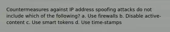 Countermeasures against IP address spoofing attacks do not include which of the following? a. Use firewalls b. Disable active-content c. Use smart tokens d. Use time-stamps