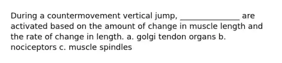 During a countermovement vertical jump, _______________ are activated based on the amount of change in muscle length and the rate of change in length. a. golgi tendon organs b. nociceptors c. muscle spindles